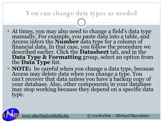 You can change data types as needed At times, you may also need to change a field's data type manually. For example, you paste data into a table, and Access infers the  Number  data type for a column of financial data. In that case, you follow the procedure we described earlier. Click the  Datasheet  tab, and in the  Data Type & Formatting  group, select an option from the  Data Type  list. NOTE:   be careful when you change a data type, because Access may delete data when you change a type. You can't recover that data unless you have a backup copy of your database. Also, other components in your database may stop working because they depend on a specific data type. 