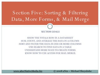 SECTION GOALS SHOW THE TOTALS ROW IN A DATASHEET  SUM, COUNT, AND AVERAGE THE DATA IN A COLUMN  SORT AND FILTER THE DATA IN ONE OR MORE COLUMNS  USE SEARCH TO FIND DATA IN A TABLE  UNDERSTAND MORE WAYS TO CREATE FORMS. KNOW HOW TO USE ACCESS FOR MAIL MERGE. Section Five: Sorting & Filtering Data, More Forms, & Mail Merge 