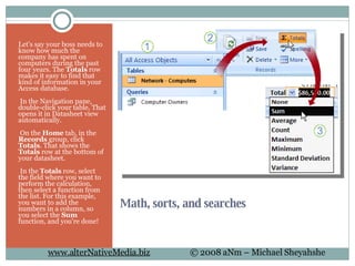 Math, sorts, and searches Let's say your boss needs to know how much the company has spent on computers during the past four years. The  Totals  row makes it easy to find that kind of information in your Access database.   In the Navigation pane, double-click your table. That opens it in Datasheet view automatically.   On the  Home  tab, in the  Records  group, click  Totals . That shows the  Totals  row at the bottom of your datasheet.   In the  Totals  row, select the field where you want to perform the calculation, then select a function from the list. For this example, you want to add the numbers in a column, so you select the  Sum  function, and you're done! 