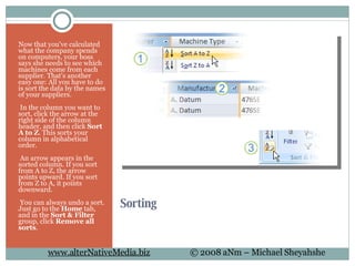 Sorting Now that you've calculated what the company spends on computers, your boss says she needs to see which machines come from each supplier. That's another easy one: All you have to do is sort the data by the names of your suppliers.   In the column you want to sort, click the arrow at the right side of the column header, and then click  Sort A to Z . This sorts your column in alphabetical order.   An arrow appears in the sorted column. If you sort from A to Z, the arrow points upward. If you sort from Z to A, it points downward.    You can always undo a sort. Just go to the  Home  tab, and in the  Sort & Filter  group, click  Remove all sorts . 