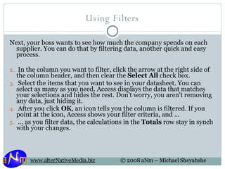 Using Filters Next, your boss wants to see how much the company spends on each supplier. You can do that by filtering data, another quick and easy process.   In the column you want to filter, click the arrow at the right side of the column header, and then clear the  Select All  check box.   Select the items that you want to see in your datasheet. You can select as many as you need. Access displays the data that matches your selections and hides the rest. Don't worry, you aren't removing any data, just hiding it.   After you click  OK , an icon tells you the column is filtered. If you point at the icon, Access shows your filter criteria, and …  …  as you filter data, the calculations in the  Totals  row stay in synch with your changes.  