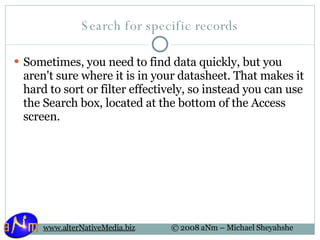 Search for specific records Sometimes, you need to find data quickly, but you aren't sure where it is in your datasheet. That makes it hard to sort or filter effectively, so instead you can use the Search box, located at the bottom of the Access screen. 
