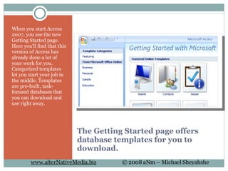 The Getting Started page offers database templates for you to download. When you start Access 2007, you see the new Getting Started page. Here you'll find that this version of Access has already done a lot of your work for you. Categorized templates let you start your job in the middle. Templates are pre-built, task-focused databases that you can download and use right away. 