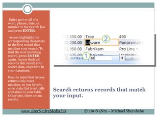 Search returns records that match your input.   Enter part or all of a word, phrase, date, or number in the Search box and press  ENTER .   Access highlights the corresponding characters in the first record that matches your search. To find the next matching record, press  ENTER  again. Access finds all records that match your search data, anywhere in your datasheet. Keep in mind that Access returns only exact matches, so you have to enter data that is actually contained in your table. Otherwise, there are no results. 