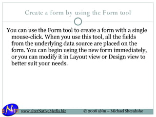 Create a form by using the Form tool You can use the Form tool to create a form with a single mouse-click. When you use this tool, all the fields from the underlying data source are placed on the form. You can begin using the new form immediately, or you can modify it in Layout view or Design view to better suit your needs. 
