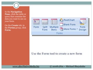 Use the Form tool to create a new form In the  Navigation Pane , click the table or query that contains the data you want to see on your form.  On the  Create  tab, in the  Forms  group, click  Form .  