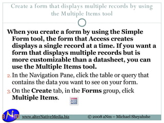 Create a form that displays multiple records by using the Multiple Items tool When you create a form by using the Simple Form tool, the form that Access creates displays a single record at a time. If you want a form that displays multiple records but is more customizable than a datasheet, you can use the Multiple Items tool. In the Navigation Pane, click the table or query that contains the data you want to see on your form.  On the  Create  tab, in the  Forms  group, click  Multiple Items . 