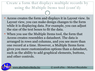 Create a form that displays multiple records by using the Multiple Items tool (cont’d) Access creates the form and displays it in Layout view. In Layout view, you can make design changes to the form while it is displaying data. For example, you can adjust the size of the text boxes to fit the data.  When you use the Multiple Items tool, the form that Access creates resembles a datasheet. The data is arranged in rows and columns, and you see more than one record at a time. However, a Multiple Items form gives you more customization options than a datasheet, such as the ability to add graphical elements, buttons, and other controls.  
