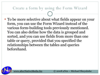Create a form by using the Form Wizard To be more selective about what fields appear on your form, you can use the Form Wizard instead of the various form-building tools previously mentioned. You can also define how the data is grouped and sorted, and you can use fields from more than one table or query, provided that you specified the relationships between the tables and queries beforehand. 