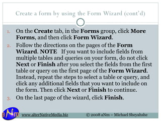 Create a form by using the Form Wizard (cont’d) On the  Create  tab, in the  Forms  group, click  More Forms , and then click  Form Wizard .  Follow the directions on the pages of the  Form Wizard .  NOTE    If you want to include fields from multiple tables and queries on your form, do not click  Next  or  Finish  after you select the fields from the first table or query on the first page of the  Form Wizard . Instead, repeat the steps to select a table or query, and click any additional fields that you want to include on the form. Then click  Next  or  Finish  to continue. On the last page of the wizard, click  Finish .  