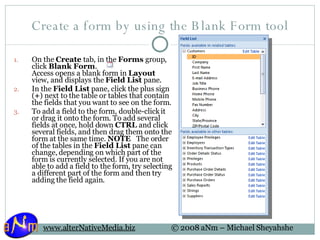 Create a form by using the Blank Form tool On the  Create  tab, in the  Forms  group, click  Blank Form .  Access opens a blank form in  Layout  view, and displays the  Field List  pane. In the  Field List  pane, click the plus sign ( + ) next to the table or tables that contain the fields that you want to see on the form.  To add a field to the form, double-click it or drag it onto the form. To add several fields at once, hold down  CTRL  and click several fields, and then drag them onto the form at the same time.  NOTE    The order of the tables in the  Field List  pane can change, depending on which part of the form is currently selected. If you are not able to add a field to the form, try selecting a different part of the form and then try adding the field again. 