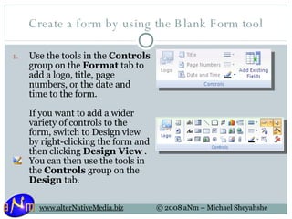 Create a form by using the Blank Form tool Use the tools in the  Controls  group on the  Format  tab to add a logo, title, page numbers, or the date and time to the form.  If you want to add a wider variety of controls to the form, switch to Design view by right-clicking the form and then clicking  Design View  . You can then use the tools in the  Controls  group on the  Design  tab.  