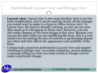 Understand Layout view and Design view Layout view   Layout view is the most intuitive view to use for form modification, and it can be used for nearly all the changes you would want to make to a form in Office Access 2007. In Layout view, the form is actually running, so you can see your data much as it will appear in Form view. However, you can also make changes to the form design in this view. Because you can see the data while you are modifying the form, this is a very useful view for setting the size of controls or performing almost any other task that affects the appearance and usability of the form. Certain tasks cannot be performed in Layout view and require switching to Design view. In certain situations, Access displays a message telling you that you must switch to Design view to make a particular change. 