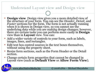 Understand Layout view and Design view Design view   Design view gives you a more detailed view of the structure of your form. You can see the  Header ,  Detail , and  Footer  sections for the form. The form is not actually running when it is shown in Design view, so you cannot see the underlying data while you are making design changes; however, there are certain tasks you can perform more easily in  Design  view than in  Layout  view. You can: Add a wider variety of controls to your form, such as labels, images, lines, and rectangles.  Edit text box control sources in the text boxes themselves, without using the property sheet.  Resize form sections, such as the Form Header or the Detail section.  Change certain form properties that cannot be changed in Layout view (such as  Default View  or  Allow Form View ).  