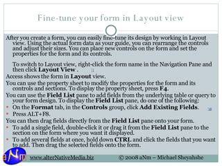 Fine-tune your form in Layout view After you create a form, you can easily fine-tune its design by working in Layout view. Using the actual form data as your guide, you can rearrange the controls and adjust their sizes. You can place new controls on the form and set the properties for the form and its controls. To switch to Layout view, right-click the form name in the Navigation Pane and then click  Layout View  .  Access shows the form in  Layout  view. You can use the property sheet to modify the properties for the form and its controls and sections. To display the property sheet, press  F4 . You can use the  Field List  pane to add fields from the underlying table or query to your form design. To display the  Field List  pane, do one of the following: On the  Format  tab, in the  Controls  group, click  Add Existing Fields .  Press ALT+F8.  You can then drag fields directly from the  Field List  pane onto your form. To add a single field, double-click it or drag it from the  Field List  pane to the section on the form where you want it displayed.  To add several fields at once, hold down  CTRL  and click the fields that you want to add. Then drag the selected fields onto the form.  