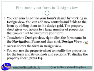 Fine-tune your form in Design view You can also fine-tune your form's design by working in Design view. You can add new controls and fields to the form by adding them to the design grid. The property sheet gives you access to a large number of properties that you can set to customize your form. To switch to  Design  view, right-click the form name in the  Navigation Pane  and then click  Design View  . Access shows the form in Design view. You can use the property sheet to modify the properties for the form and its controls and sections. To display the property sheet, press  F4 . 