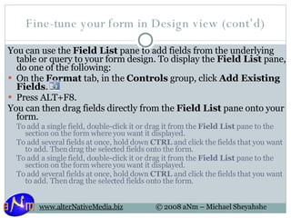 Fine-tune your form in Design view (cont’d) You can use the  Field List  pane to add fields from the underlying table or query to your form design. To display the  Field List  pane, do one of the following: On the  Format  tab, in the  Controls  group, click  Add Existing Fields .  Press ALT+F8.  You can then drag fields directly from the  Field List  pane onto your form. To add a single field, double-click it or drag it from the  Field List  pane to the section on the form where you want it displayed.  To add several fields at once, hold down  CTRL  and click the fields that you want to add. Then drag the selected fields onto the form.  To add a single field, double-click it or drag it from the  Field List  pane to the section on the form where you want it displayed.  To add several fields at once, hold down  CTRL  and click the fields that you want to add. Then drag the selected fields onto the form.  