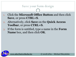 Save your form design Click the  Microsoft Office Button  and then click  Save , or press  CTRL+S .  Alternatively, click  Save  on the  Quick Access Toolbar , or press  CTRL+S . If the form is untitled, type a name in the  Form Name  box, and then click  OK .  