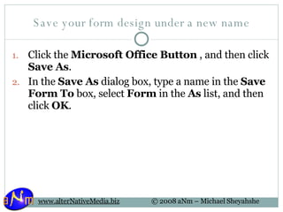 Save your form design under a new name Click the  Microsoft Office Button  , and then click  Save As .  In the  Save As  dialog box, type a name in the  Save Form To  box, select  Form  in the  As  list, and then click  OK .  