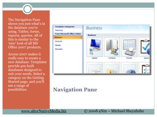 Navigation Pane The Navigation Pane shows you just what's in the database you're using. Tables, forms, reports, queries. All of this is similar to the ‘new’ look of all MS Office 2007 products. Access 2007 makes it really easy to create a new database. Templates provide pre-built databases designed to suit your needs. Select a category on the Getting Started page, and you'll see a range of possibilities. 