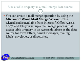 Use a table or query as a mail-merge data source You can create a mail merge operation by using the  Microsoft Word Mail Merge Wizard . This wizard is also available from Microsoft Office Access 2007, and lets you set up a mail merge process that uses a table or query in an Access database as the data source for form letters, e-mail messages, mailing labels, envelopes, or directories. 