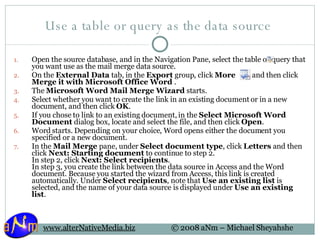 Use a table or query as the data source  Open the source database, and in the Navigation Pane, select the table or query that you want use as the mail merge data source.  On the  External Data  tab, in the  Export  group, click  More   , and then click  Merge it with Microsoft Office Word  .  The  Microsoft Word Mail Merge Wizard  starts. Select whether you want to create the link in an existing document or in a new document, and then click  OK .  If you chose to link to an existing document, in the  Select Microsoft Word Document  dialog box, locate and select the file, and then click  Open .  Word starts. Depending on your choice, Word opens either the document you specified or a new document. In the  Mail Merge  pane, under  Select document type , click  Letters  and then click  Next: Starting document  to continue to step 2.  In step 2, click  Next: Select recipients .  In step 3, you create the link between the data source in Access and the Word document. Because you started the wizard from Access, this link is created automatically. Under  Select recipients , note that  Use an existing list  is selected, and the name of your data source is displayed under  Use an existing list . 