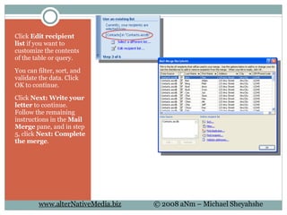Click  Edit recipient list  if you want to customize the contents of the table or query.  You can filter, sort, and validate the data. Click OK to continue. Click  Next: Write your letter  to continue. Follow the remaining instructions in the  Mail Merge  pane, and in step 5, click  Next: Complete the merge .  