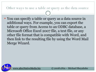 Other ways to use a table or query as the data source  You can specify a table or query as a data source in additional ways. For example, you can export the table or query from Access to an ODBC database, a Microsoft Office Excel 2007 file, a text file, or any other file format that is compatible with Word, and then link to the resulting file by using the Word Mail Merge Wizard. 