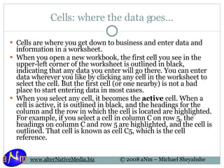 Cells: where the data goes… Cells are where you get down to business and enter data and information in a worksheet.  When you open a new workbook, the first cell you see in the upper-left corner of the worksheet is outlined in black, indicating that any data you enter will go there. You can enter data wherever you like by clicking any cell in the worksheet to select the cell. But the first cell (or one nearby) is not a bad place to start entering data in most cases.  When you select any cell, it becomes the  active  cell. When a cell is active, it is outlined in black, and the headings for the column and the row in which the cell is located are highlighted. For example, if you select a cell in column C on row 5, the headings on column C and row 5 are highlighted, and the cell is outlined. That cell is known as cell C5, which is the cell reference. 