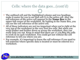 Cells: where the data goes…(cont’d) The outlined cell and the highlighted column and row headings make it easier for you to see that cell C5 is the active cell. Also, the cell reference of the active cell appears in the  Name Box  in the upper-left corner of the worksheet. By looking in the Name Box, you can see the cell reference of the active cell. All of these indicators are not too important when you're right at the very top of the worksheet in the very first few cells. But when you work further and further down or across the worksheet, they can really help you out. Keep in mind that there are 17,179,869,184 cells to work in on each worksheet. You could get lost without the cell reference to tell you where you are.  For example, it's important to know the cell reference if you need to tell someone where specific data is located or must be entered in a worksheet. 