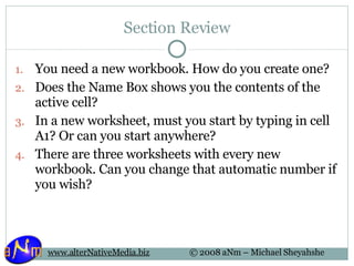 Section Review You need a new workbook. How do you create one? Does the Name Box shows you the contents of the active cell? In a new worksheet, must you start by typing in cell A1? Or can you start anywhere? There are three worksheets with every new workbook. Can you change that automatic number if you wish? 