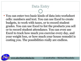 Data Entry You can enter two basic kinds of data into worksheet cells: numbers and text. You can use Excel to create budgets, to work with taxes, or to record student grades. You can use Excel to list the products you sell or to record student attendance. You can even use Excel to track how much you exercise every day, and your weight loss, or how much your house remodel is costing you. The possibilities really are endless.  