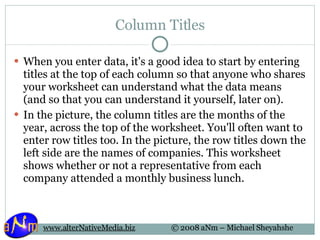 Column Titles When you enter data, it's a good idea to start by entering titles at the top of each column so that anyone who shares your worksheet can understand what the data means (and so that you can understand it yourself, later on). In the picture, the column titles are the months of the year, across the top of the worksheet. You'll often want to enter row titles too. In the picture, the row titles down the left side are the names of companies. This worksheet shows whether or not a representative from each company attended a monthly business lunch.  