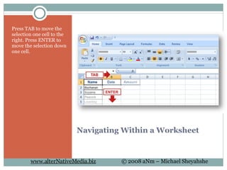 Navigating Within a Worksheet Press TAB to move the selection one cell to the right. Press ENTER to move the selection down one cell. 