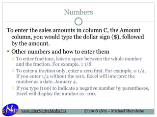 Numbers To enter the sales amounts in column C, the Amount column, you would type the dollar sign ($), followed by the amount. Other numbers and how to enter them To enter fractions, leave a space between the whole number and the fraction. For example, 1 1/8.  To enter a fraction only, enter a zero first. For example, 0 1/4. If you enter 1/4 without the zero, Excel will interpret the number as a date, January 4.  If you type (100) to indicate a negative number by parentheses, Excel will display the number as -100.  