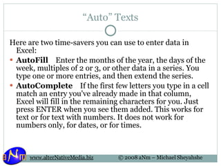 “ Auto” Texts Here are two time-savers you can use to enter data in Excel:  AutoFill     Enter the months of the year, the days of the week, multiples of 2 or 3, or other data in a series. You type one or more entries, and then extend the series. AutoComplete     If the first few letters you type in a cell match an entry you've already made in that column, Excel will fill in the remaining characters for you. Just press ENTER when you see them added. This works for text or for text with numbers. It does not work for numbers only, for dates, or for times. 