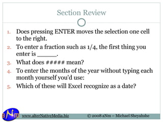 Section Review Does pressing ENTER moves the selection one cell to the right. To enter a fraction such as 1/4, the first thing you enter is _____. What does ##### mean? To enter the months of the year without typing each month yourself you'd use: Which of these will Excel recognize as a date? 