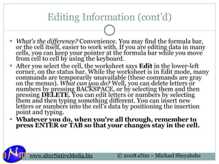 Editing Information (cont’d) What's the difference?  Convenience. You may find the formula bar, or the cell itself, easier to work with. If you are editing data in many cells, you can keep your pointer at the formula bar while you move from cell to cell by using the keyboard.  After you select the cell, the worksheet says  Edit  in the lower-left corner, on the status bar. While the worksheet is in Edit mode, many commands are temporarily unavailable (these commands are gray on the menus).  What can you do?  Well, you can delete letters or numbers by pressing BACKSPACE, or by selecting them and then pressing  DELETE . You can edit letters or numbers by selecting them and then typing something different. You can insert new letters or numbers into the cell's data by positioning the insertion point and typing. Whatever you do, when you're all through, remember to press ENTER or TAB so that your changes stay in the cell. 