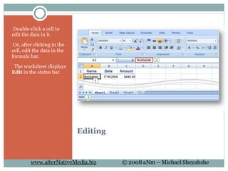 Editing   Double-click a cell to edit the data in it.   Or, after clicking in the cell, edit the data in the formula bar.    The worksheet displays  Edit  in the status bar. 
