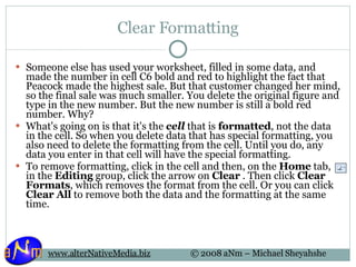 Clear Formatting Someone else has used your worksheet, filled in some data, and made the number in cell C6 bold and red to highlight the fact that Peacock made the highest sale. But that customer changed her mind, so the final sale was much smaller. You delete the original figure and type in the new number. But the new number is still a bold red number. Why? What's going on is that it's the  cell  that is  formatted , not the data in the cell. So when you delete data that has special formatting, you also need to delete the formatting from the cell. Until you do, any data you enter in that cell will have the special formatting. To remove formatting, click in the cell and then, on the  Home  tab, in the  Editing  group, click the arrow on  Clear  . Then click  Clear Formats , which removes the format from the cell. Or you can click  Clear All  to remove both the data and the formatting at the same time. 