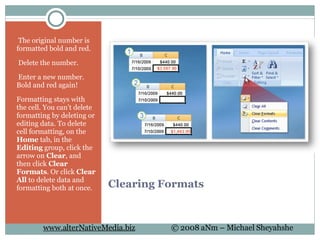 Clearing Formats   The original number is formatted bold and red.    Delete the number.    Enter a new number. Bold and red again! Formatting stays with the cell. You can't delete formatting by deleting or editing data. To delete cell formatting, on the  Home  tab, in the  Editing  group, click the arrow on  Clear , and then click  Clear Formats . Or click  Clear All  to delete data and formatting both at once. 