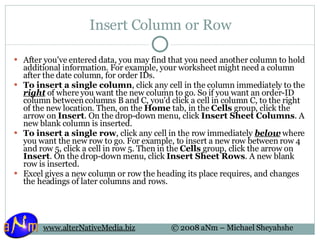 Insert Column or Row After you've entered data, you may find that you need another column to hold additional information. For example, your worksheet might need a column after the date column, for order IDs. To insert a single column , click any cell in the column immediately to the  right  of where you want the new column to go. So if you want an order-ID column between columns B and C, you'd click a cell in column C, to the right of the new location. Then, on the  Home  tab, in the  Cells  group, click the arrow on  Insert . On the drop-down menu, click  Insert Sheet Columns . A new blank column is inserted. To insert a single row , click any cell in the row immediately  below  where you want the new row to go. For example, to insert a new row between row 4 and row 5, click a cell in row 5. Then in the  Cells  group, click the arrow on  Insert . On the drop-down menu, click  Insert Sheet Rows . A new blank row is inserted. Excel gives a new column or row the heading its place requires, and changes the headings of later columns and rows.  