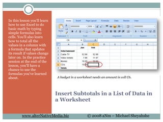Insert Subtotals in a List of Data in a Worksheet In this lesson you'll learn how to use Excel to do basic math by typing simple formulas into cells. You'll also learn how to total all the values in a column with a formula that updates its result if values change later on. In the practice session at the end of the lesson, you'll have a chance to use the formulas you've learned about. A budget in a worksheet needs an amount in cell C6. 