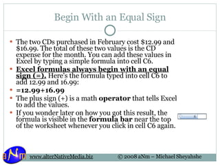 Begin With an Equal Sign The two CDs purchased in February cost $12.99 and $16.99. The total of these two values is the CD expense for the month. You can add these values in Excel by typing a simple formula into cell C6. Excel formulas always begin with an equal sign (=).  Here's the formula typed into cell C6 to add 12.99 and 16.99: =12.99+16.99 The plus sign (+) is a math  operator  that tells Excel to add the values. If you wonder later on how you got this result, the formula is visible in the  formula bar  near the top of the worksheet whenever you click in cell C6 again. 