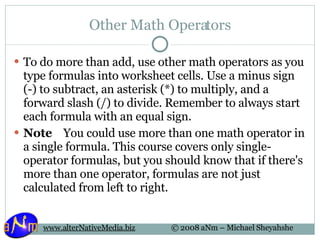 Other Math Operators To do more than add, use other math operators as you type formulas into worksheet cells. Use a minus sign (-) to subtract, an asterisk (*) to multiply, and a forward slash (/) to divide. Remember to always start each formula with an equal sign. Note     You could use more than one math operator in a single formula. This course covers only single-operator formulas, but you should know that if there's more than one operator, formulas are not just calculated from left to right.  