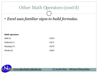 Other Math Operators (cont’d) Excel uses familiar signs to build formulas. Math operators Add (+) =10+5 Subtract (-) =10-5 Multiply (*) =10*5 Divide (/) =10/5 