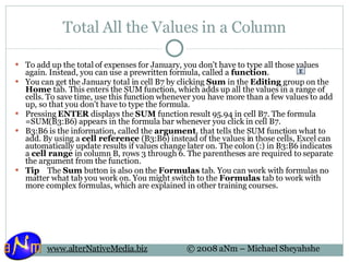 Total All the Values in a Column To add up the total of expenses for January, you don't have to type all those values again. Instead, you can use a prewritten formula, called a  function . You can get the January total in cell B7 by clicking  Sum  in the  Editing  group on the  Home  tab. This enters the SUM function, which adds up all the values in a range of cells. To save time, use this function whenever you have more than a few values to add up, so that you don't have to type the formula. Pressing  ENTER  displays the  SUM  function result 95.94 in cell B7. The formula =SUM(B3:B6) appears in the formula bar whenever you click in cell B7. B3:B6 is the information, called the  argument , that tells the SUM function what to add. By using a  cell reference  (B3:B6) instead of the values in those cells, Excel can automatically update results if values change later on. The colon (:) in B3:B6 indicates a  cell range  in column B, rows 3 through 6. The parentheses are required to separate the argument from the function. Tip     The  Sum  button is also on the  Formulas  tab. You can work with formulas no matter what tab you work on. You might switch to the  Formulas  tab to work with more complex formulas, which are explained in other training courses. 