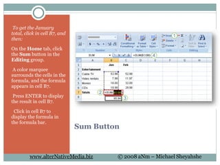 Sum Button   To get the January total, click in cell B7, and then: On the  Home  tab, click the  Sum  button in the  Editing  group.   A color marquee surrounds the cells in the formula, and the formula appears in cell B7.   Press ENTER to display the result in cell B7.    Click in cell B7 to display the formula in the formula bar. 
