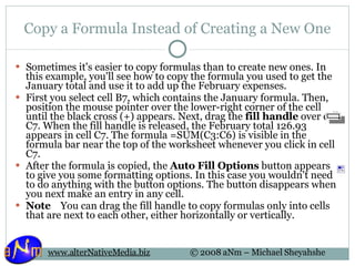 Copy a Formula Instead of Creating a New One Sometimes it's easier to copy formulas than to create new ones. In this example, you'll see how to copy the formula you used to get the January total and use it to add up the February expenses. First you select cell B7, which contains the January formula. Then, position the mouse pointer over the lower-right corner of the cell until the black cross (+) appears. Next, drag the  fill handle  over cell C7. When the fill handle is released, the February total 126.93 appears in cell C7. The formula =SUM(C3:C6) is visible in the formula bar near the top of the worksheet whenever you click in cell C7. After the formula is copied, the  Auto Fill Options  button appears to give you some formatting options. In this case you wouldn't need to do anything with the button options. The button disappears when you next make an entry in any cell. Note     You can drag the fill handle to copy formulas only into cells that are next to each other, either horizontally or vertically. 