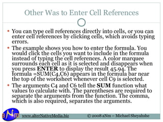 Other Was to Enter Cell References You can type cell references directly into cells, or you can enter cell references by clicking cells, which avoids typing errors. The example shows you how to enter the formula. You would click the cells you want to include in the formula instead of typing the cell references. A color marquee surrounds each cell as it is selected and disappears when you press  ENTER  to display the result 45.94. The formula =SUM(C4,C6) appears in the formula bar near the top of the worksheet whenever cell C9 is selected. The arguments C4 and C6 tell the  SUM  function what values to calculate with. The parentheses are required to separate the arguments from the function. The comma, which is also required, separates the arguments. 